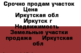  Срочно продам участок,  › Цена ­ 180 000 - Иркутская обл., Иркутск г. Недвижимость » Земельные участки продажа   . Иркутская обл.